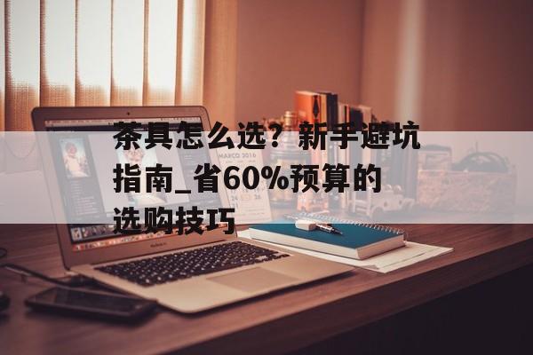 茶具怎么选？新手避坑指南_省60%预算的选购技巧-第1张图片-趣味目光