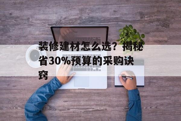 装修建材怎么选?揭秘省30%预算的采购诀窍-第1张图片-趣味目光 装修建材怎么选?揭秘省30%预算的采购诀窍-第1张图片-趣味目光