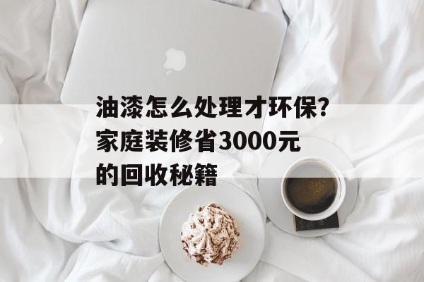 油漆怎么处理才环保？家庭装修省3000元的回收秘籍-第1张图片-趣味目光