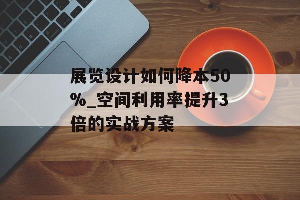 展览设计如何降本50%_空间利用率提升3倍的实战方案-第1张图片-趣味目光