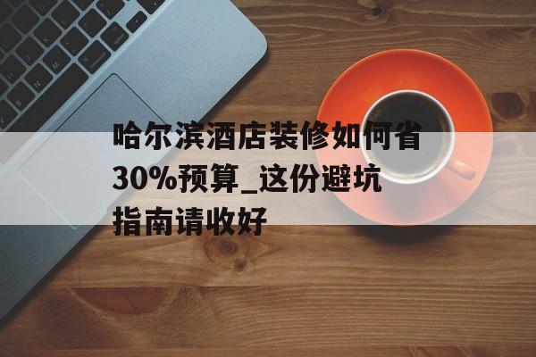 哈尔滨酒店装修如何省30%预算_这份避坑指南请收好-第1张图片-趣味目光