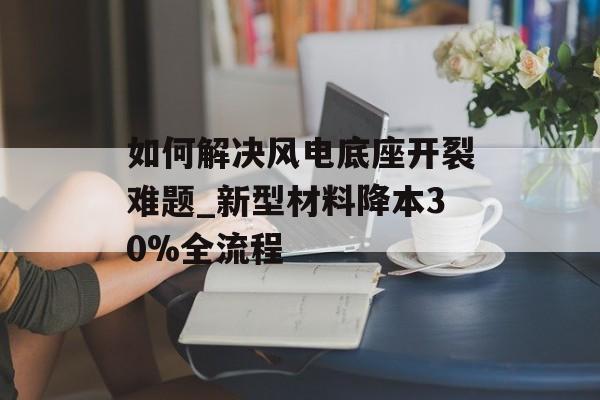 如何解决风电底座开裂难题_新型材料降本30%全流程-第1张图片-趣味目光