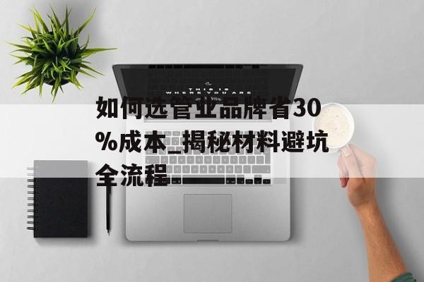 如何选管业品牌省30%成本_揭秘材料避坑全流程-第1张图片-趣味目光
