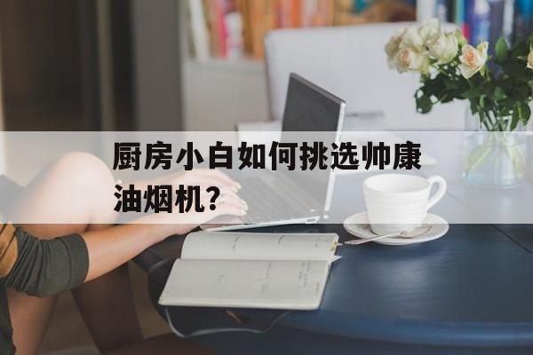 厨房小白如何挑选帅康油烟机？-第1张图片-趣味目光