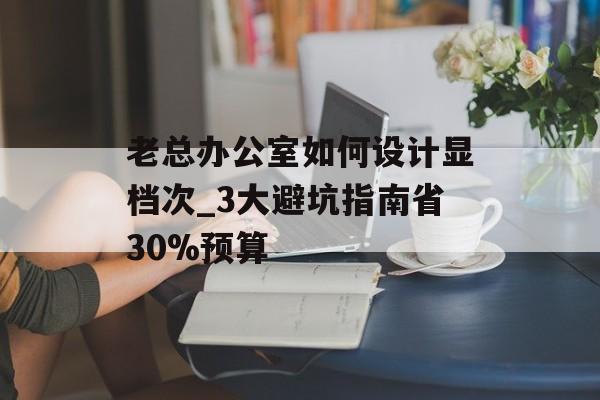 老总办公室如何设计显档次_3大避坑指南省30%预算-第1张图片-趣味目光