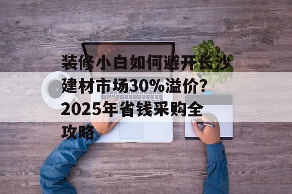 装修小白如何避开长沙建材市场30%溢价？2025年省钱采购全攻略-第1张图片-趣味目光
