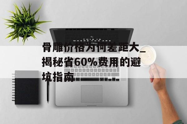 骨雕价格为何差距大_揭秘省60%费用的避坑指南-第1张图片-趣味目光