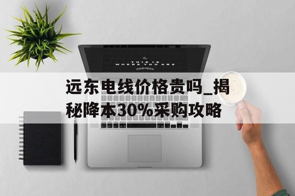 远东电线价格贵吗_揭秘降本30%采购攻略-第1张图片-趣味目光