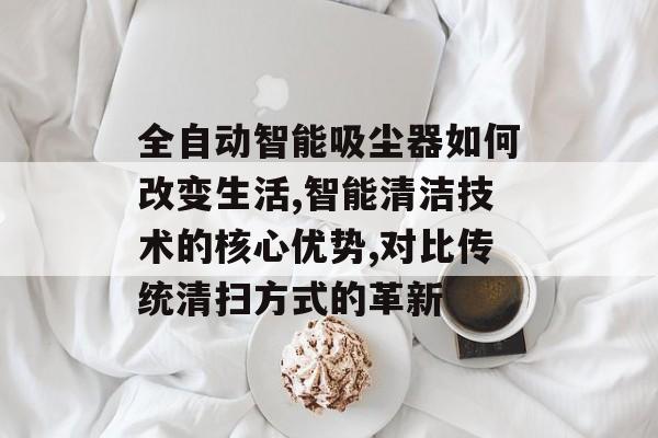全自动智能吸尘器如何改变生活,智能清洁技术的核心优势,对比传统清扫方式的革新-第1张图片-趣味目光