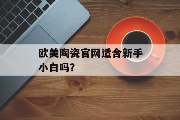 欧美陶瓷官网适合新手小白吗?-第1张图片-趣味目光 欧美陶瓷官网适合新手小白吗?-第1张图片-趣味目光
