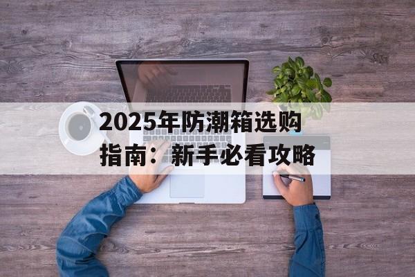 2025年防潮箱选购指南：新手必看攻略-第1张图片-趣味目光