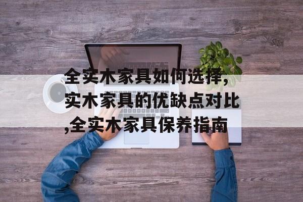 全实木家具如何选择,实木家具的优缺点对比,全实木家具保养指南-第1张图片-趣味目光 全实木家具如何选择,实木家具的优缺点对比,全实木家具保养指南-第1张图片-趣味目光