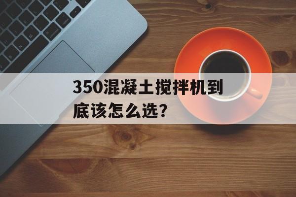 350混凝土搅拌机到底该怎么选？-第1张图片-趣味目光