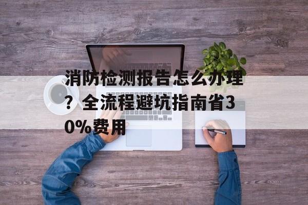 消防检测报告怎么办理？全流程避坑指南省30%费用-第1张图片-趣味目光