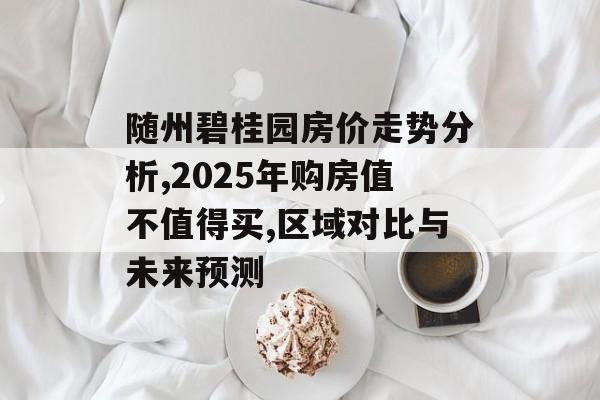 随州碧桂园房价走势分析,2025年购房值不值得买,区域对比与未来预测-第1张图片-趣味目光 随州碧桂园房价走势分析,2025年购房值不值得买,区域对比与未来预测-第1张图片-趣味目光
