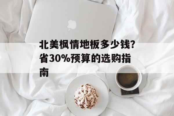 北美枫情地板多少钱？省30%预算的选购指南-第1张图片-趣味目光