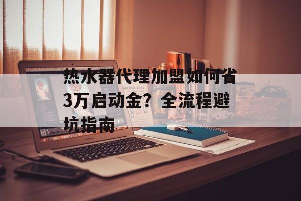 热水器代理加盟如何省3万启动金？全流程避坑指南-第1张图片-趣味目光