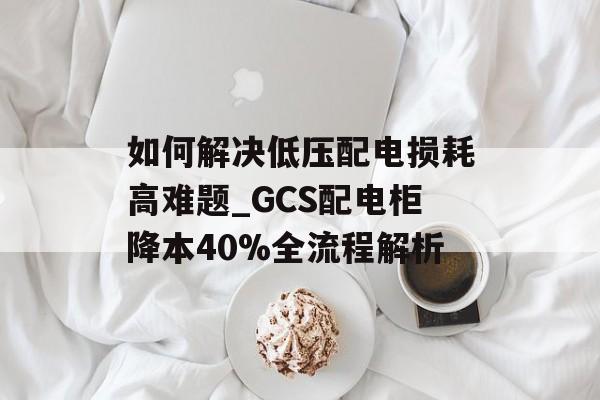 如何解决低压配电损耗高难题_GCS配电柜降本40%全流程解析-第1张图片-趣味目光 如何解决低压配电损耗高难题_GCS配电柜降本40%全流程解析-第1张图片-趣味目光