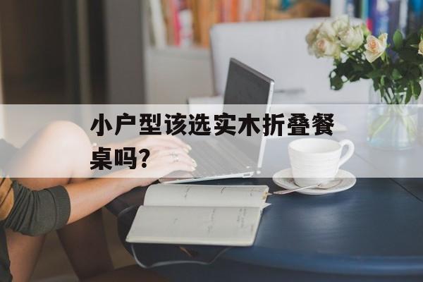 小户型该选实木折叠餐桌吗？-第1张图片-趣味目光