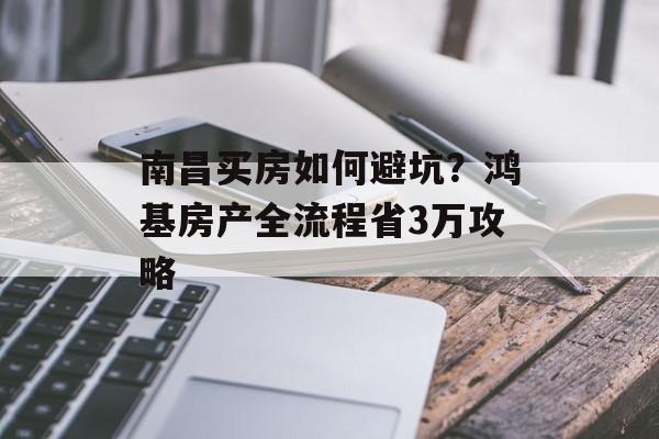 南昌买房如何避坑？鸿基房产全流程省3万攻略-第1张图片-趣味目光