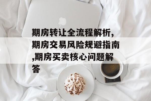 期房转让全流程解析,期房交易风险规避指南,期房买卖核心问题解答-第1张图片-趣味目光