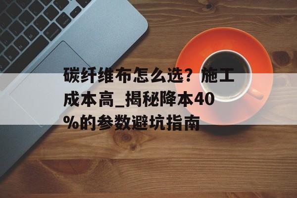 碳纤维布怎么选？施工成本高_揭秘降本40%的参数避坑指南-第1张图片-趣味目光