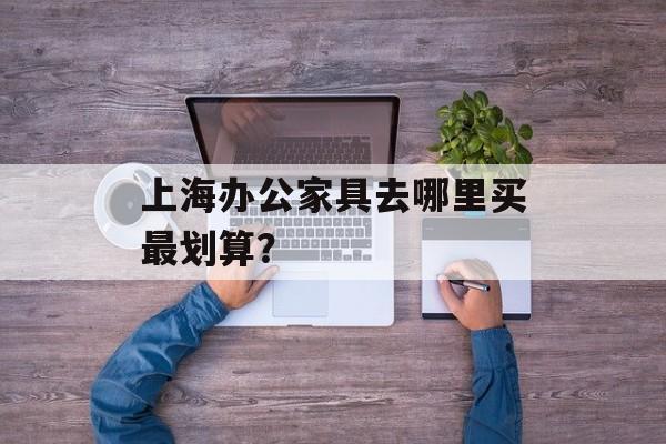 上海办公家具去哪里买最划算？-第1张图片-趣味目光