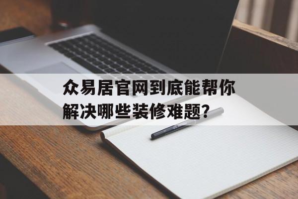 众易居官网到底能帮你解决哪些装修难题？-第1张图片-趣味目光