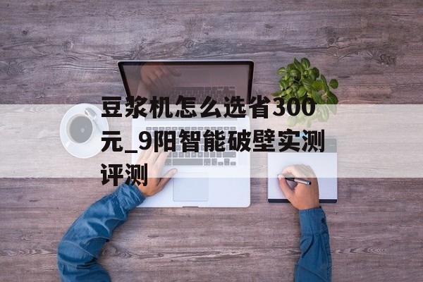 豆浆机怎么选省300元_9阳智能破壁实测评测-第1张图片-趣味目光