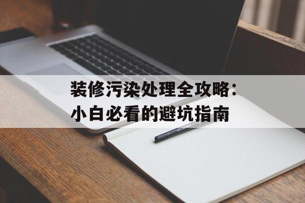 装修污染处理全攻略：小白必看的避坑指南-第1张图片-趣味目光