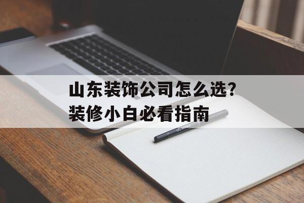 山东装饰公司怎么选？装修小白必看指南-第1张图片-趣味目光
