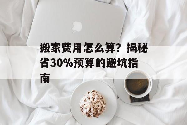 搬家费用怎么算？揭秘省30%预算的避坑指南-第1张图片-趣味目光