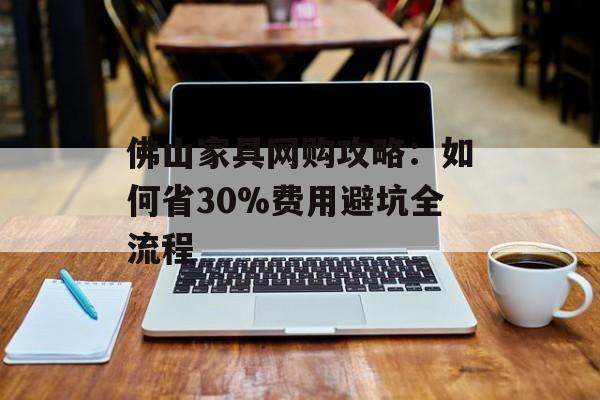 佛山家具网购攻略：如何省30%费用避坑全流程-第1张图片-趣味目光