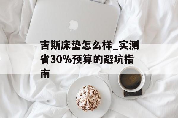 吉斯床垫怎么样_实测省30%预算的避坑指南-第1张图片-趣味目光 吉斯床垫怎么样_实测省30%预算的避坑指南-第1张图片-趣味目光