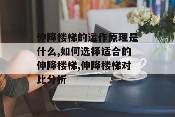 伸降楼梯的运作原理是什么,如何选择适合的伸降楼梯,伸降楼梯对比分析-第1张图片-趣味目光