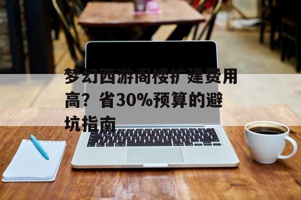 梦幻西游阁楼扩建费用高？省30%预算的避坑指南-第1张图片-趣味目光